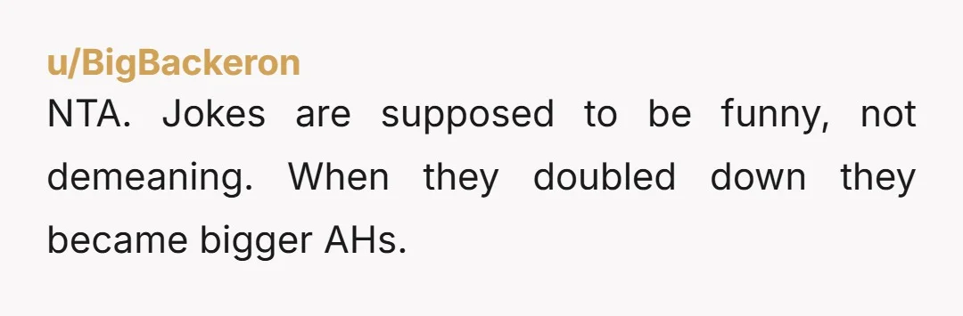 u/BigBackeron NTA. Jokes are supposed to be funny, not demeaning. When they doubled down they became bigger AHs.