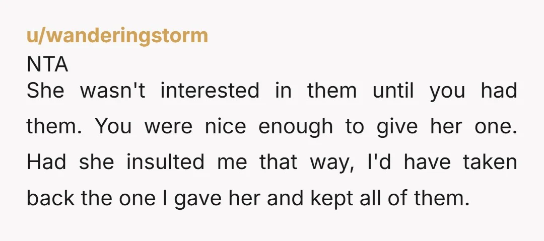 u/wanderingstorm NTA She wasn't interested in them until you had them. You were nice enough to give her one. Had she insulted me that way, I'd have taken back the...