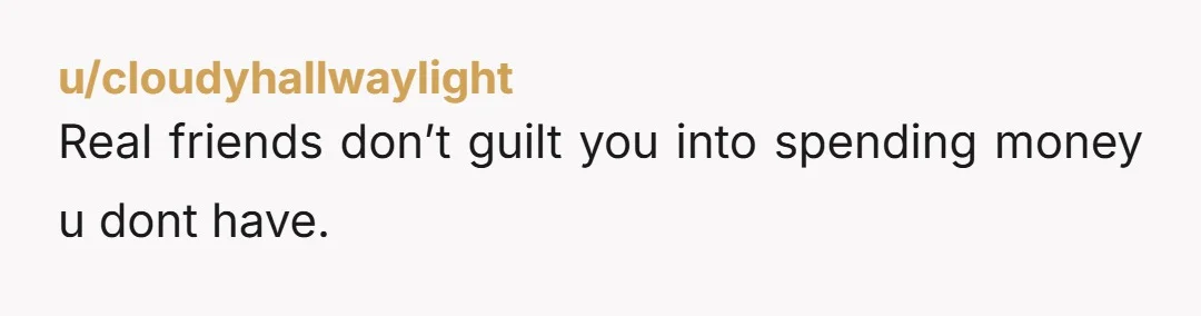 u/cloudyhallwaylight Real friends don’t guilt you into spending money u dont have.