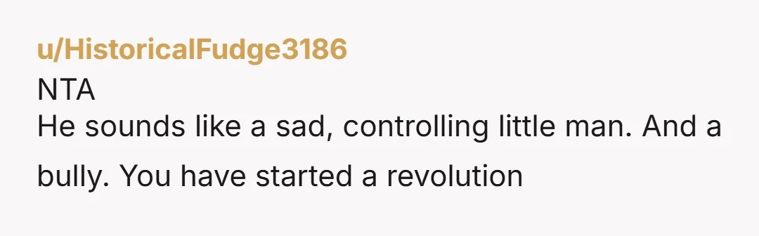u/HistoricalFudge3186 NTA He sounds like a sad, controlling little man. And a bully. You have started a revolution