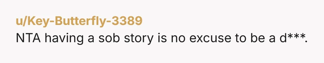 u/KittKatt7179 NTA. Why is everyone ok with his behavior? Why do they think you should just lay down and accept how he is treating you? He should feel unwelcome if...