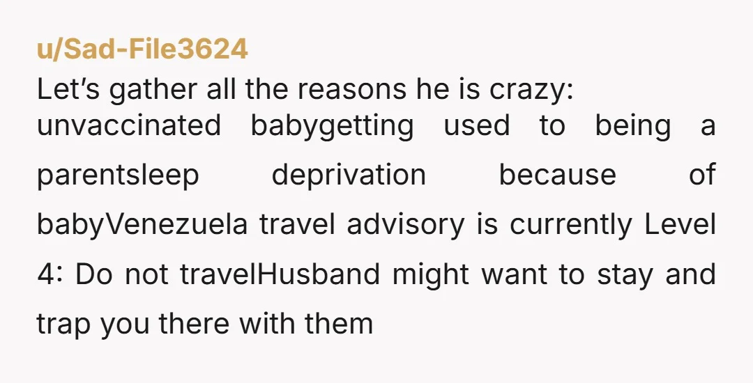 u/Sea-Statement-7387 NTA. You just had a baby and want time to recover, that’s normal. Traveling internationally right after birth is a lot. Also Venezuela isn’t exactly low-risk right now, there...