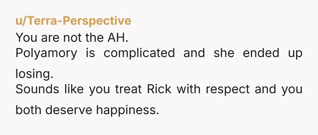 u/Terra-Perspective You are not the AH. Polyamory is complicated and she ended up losing. Sounds like you treat Rick with respect and you both deserve happiness.