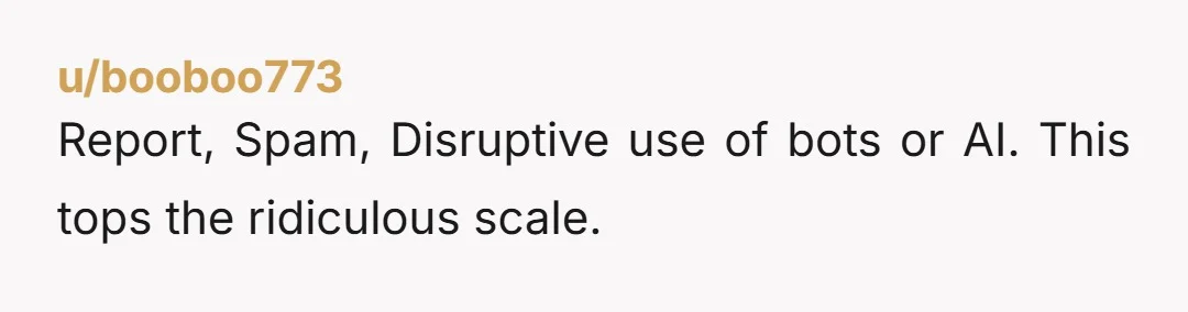 u/booboo773 Report, Spam, Disruptive use of bots or AI. This tops the ridiculous scale.