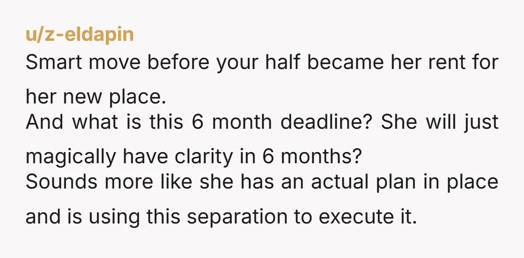 u/z-eldapin Smart move before your half became her rent for her new place. And what is this 6 month deadline? She will just magically have clarity in 6 months? Sounds...