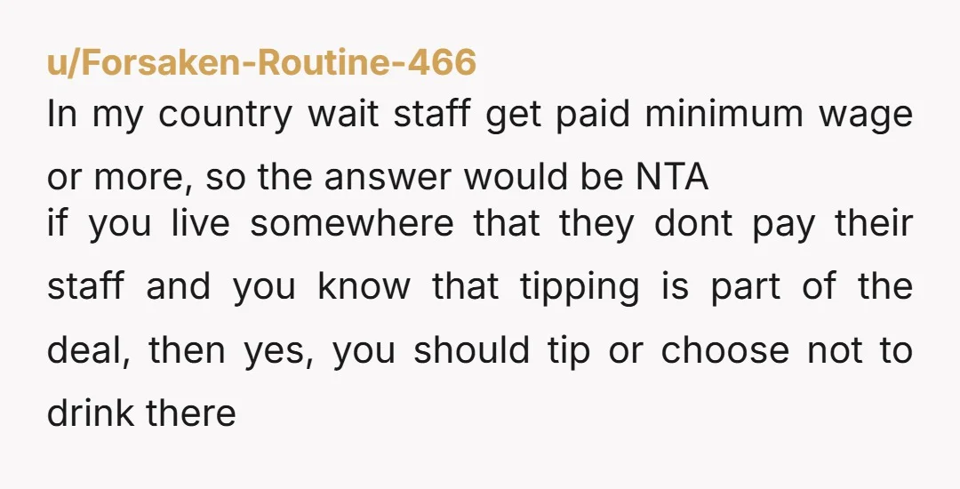 u/Forsaken-Routine-466 In my country wait staff get paid minimum wage or more, so the answer would be NTA if you live somewhere that they dont pay their staff and you...