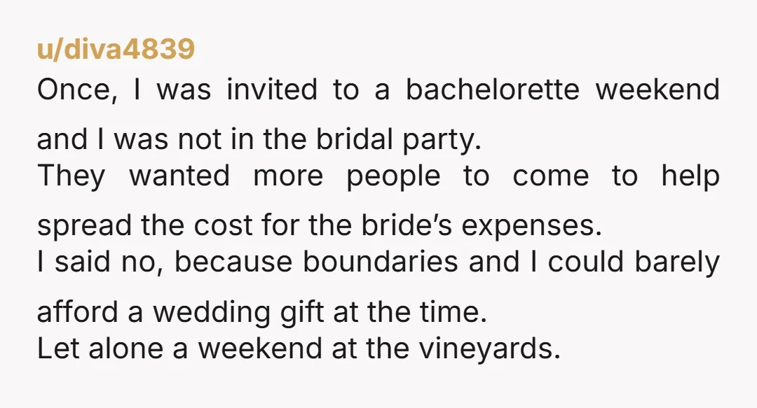 u/diva4839 Once, I was invited to a bachelorette weekend and I was not in the bridal party. They wanted more people to come to help spread the cost for the...