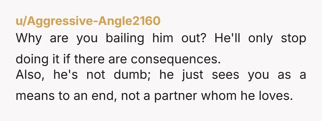u/Aggressive-Angle2160 Why are you bailing him out? He'll only stop doing it if there are consequences. Also, he's not dumb; he just sees you as a means to an end,...