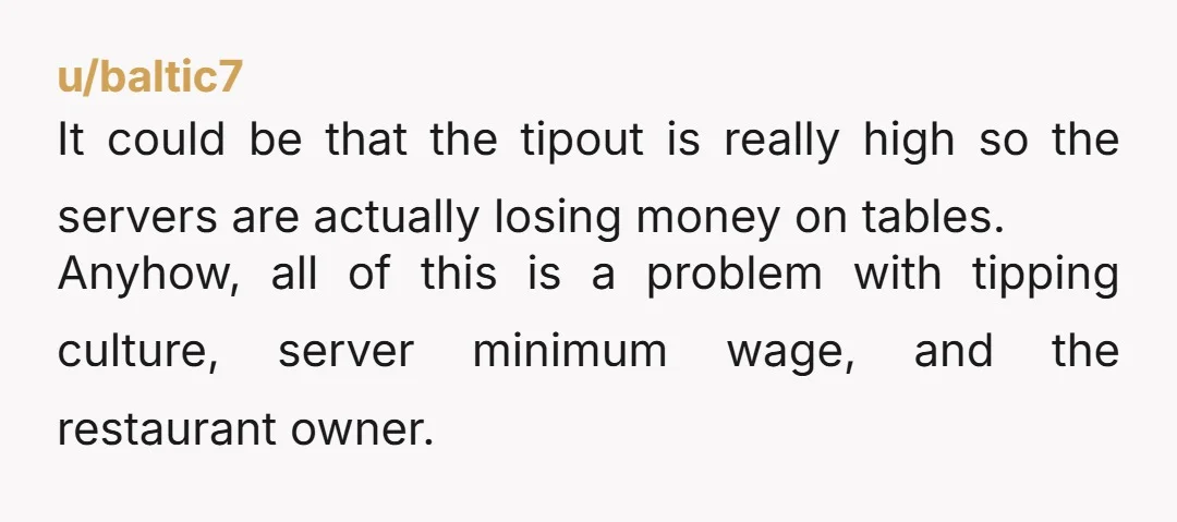 u/baltic7 It could be that the tipout is really high so the servers are actually losing money on tables. Anyhow, all of this is a problem with tipping culture, server...