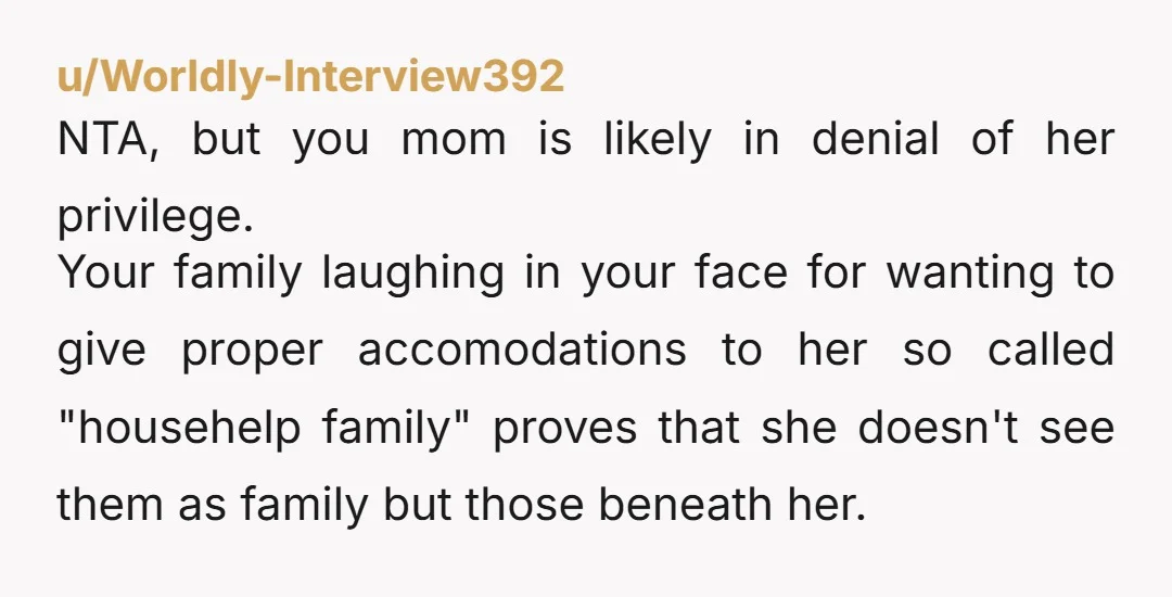 u/Worldly-Interview392 NTA, but you mom is likely in denial of her privilege. Your family laughing in your face for wanting to give proper accomodations to her so called "househelp family"...