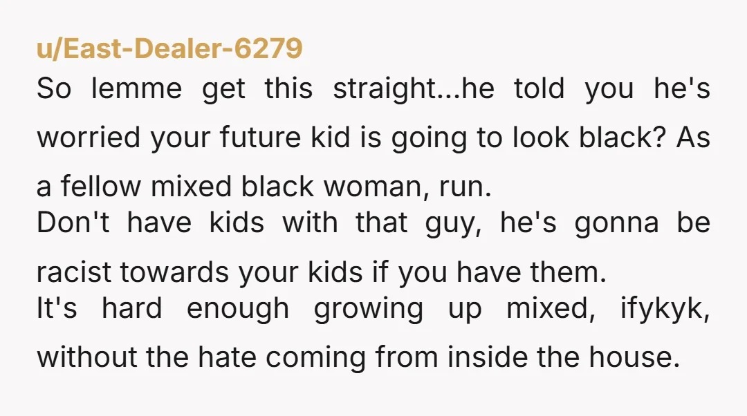 u/East-Dealer-6279 So lemme get this straight...he told you he's worried your future kid is going to look black? As a fellow mixed black woman, run. Don't have kids with that...