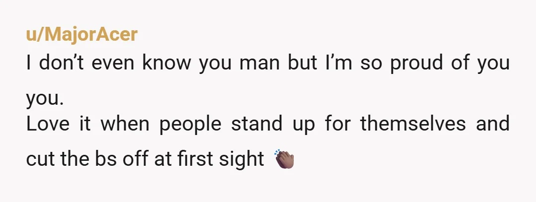 u/MajorAcer I don’t even know you man but I’m so proud of you you. Love it when people stand up for themselves and cut the bs off at first sight...