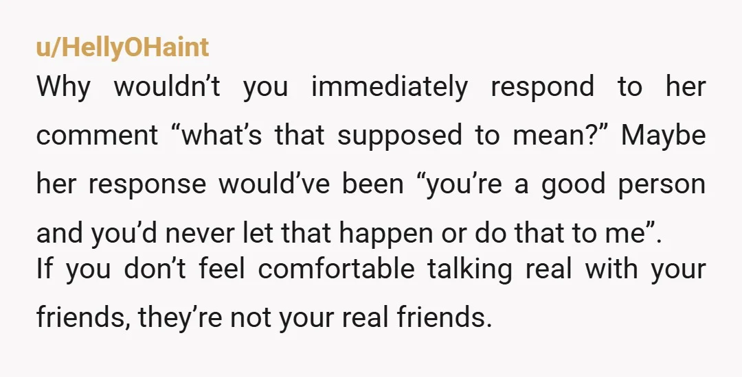 u/HellyOHaint Why wouldn’t you immediately respond to her comment “what’s that supposed to mean?” Maybe her response would’ve been “you’re a good person and you’d never let that happen or...