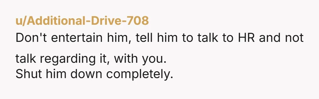 u/Fluffy-Draw9911 You already did. You told him no. If he pushes it, just ignore him or repeat yourself -- no.  Tbh he is the one who made this agreement with...