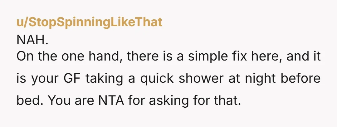 u/Daydreamer-64 NTA. Showering regularly is basic hygiene. Even if she doesn’t think it’s necessary, it’s a simple thing you can do if your partner has asked and it would make...
