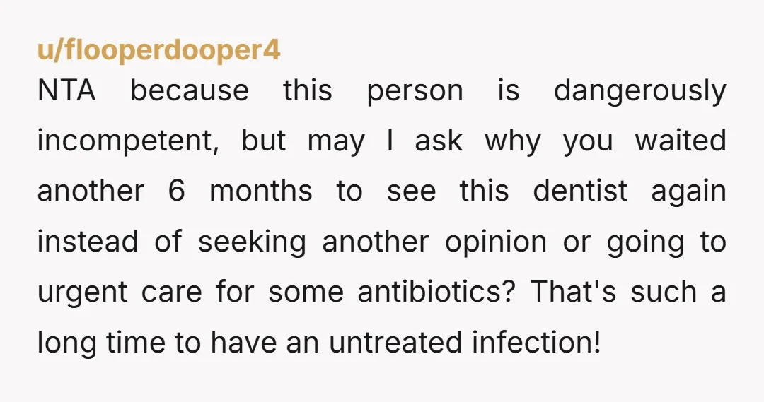 u/flooperdooper4 NTA because this person is dangerously incompetent, but may I ask why you waited another 6 months to see this dentist again instead of seeking another opinion or going...