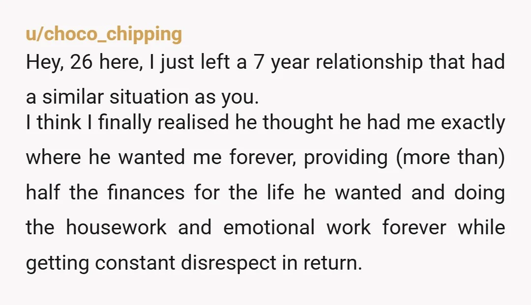 u/choco_chipping Hey, 26 here, I just left a 7 year relationship that had a similar situation as you. I think I finally realised he thought he had me exactly where...