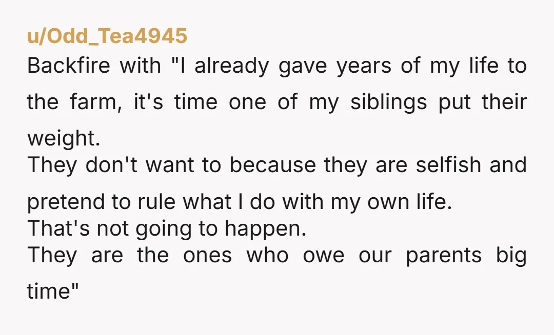 u/Tova42 Inheritance isn't meant to be a burden. Tell your siblings if its that important to them that the farm stay in the family you suggest that THEY be the...