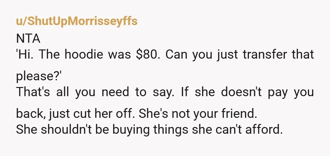 u/ShutUpMorrisseyffs NTA 'Hi. The hoodie was $80. Can you just transfer that please?' That's all you need to say. If she doesn't pay you back, just cut her off. She's...