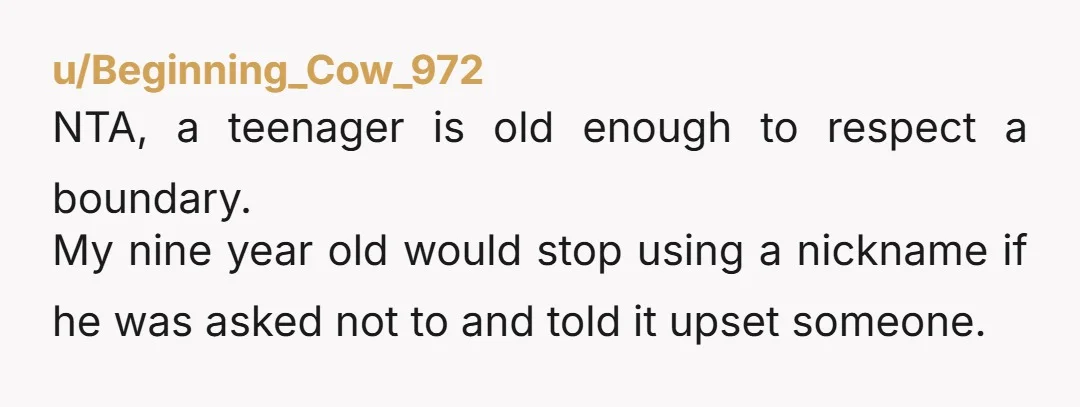 u/Beginning_Cow_972 NTA, a teenager is old enough to respect a boundary. My nine year old would stop using a nickname if he was asked not to and told it upset...