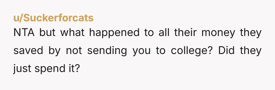 u/Suckerforcats
NTA but what happened to all their money they saved by not sending you to college? Did they just spend it?