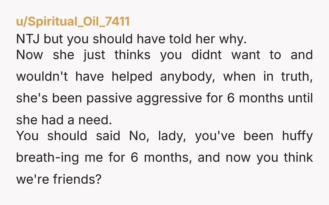 u/Spiritual_Oil_7411 NTJ but you should have told her why. Now she just thinks you didnt want to and wouldn't have helped anybody, when in truth, she's been passive aggressive for...
