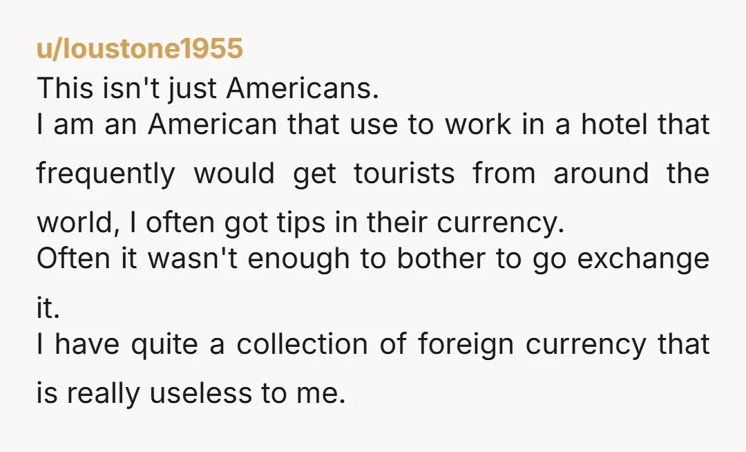 u/loustone1955 This isn't just Americans. I am an American that use to work in a hotel that frequently would get tourists from around the world, I often got tips in...