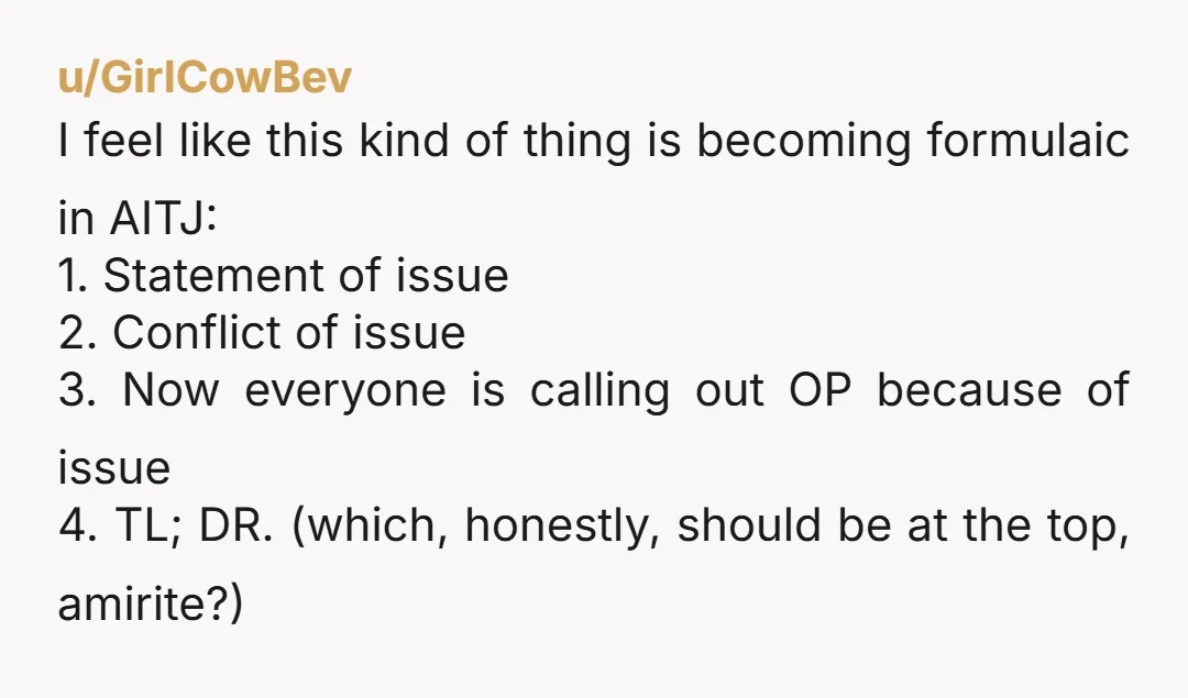u/GirlCowBev I feel like this kind of thing is becoming formulaic in AITJ: 1. Statement of issue 2. Conflict of issue 3. Now everyone is calling out OP because of...