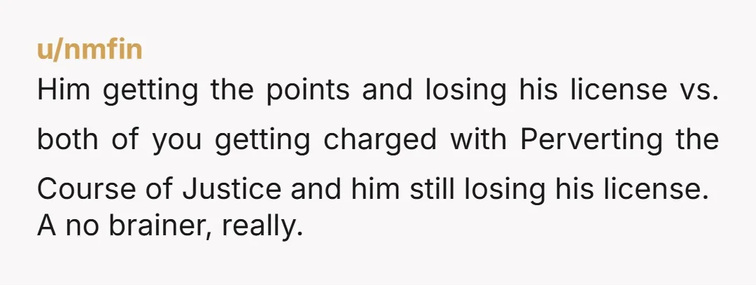 u/nmfin Him getting the points and losing his license vs. both of you getting charged with Perverting the Course of Justice and him still losing his license. A no brainer,...