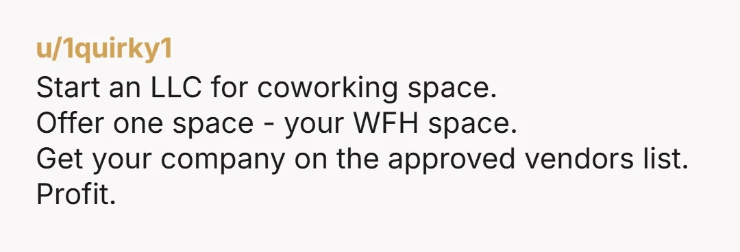 u/1quirky1
Start an LLC for coworking space.
Offer one space - your WFH space.
Get your company on the approved vendors list.
Profit.