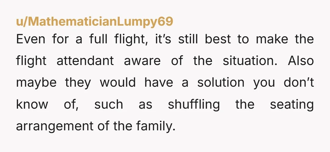 u/MathematicianLumpy69 Even for a full flight, it’s still best to make the flight attendant aware of the situation. Also maybe they would have a solution you don’t know of, such...