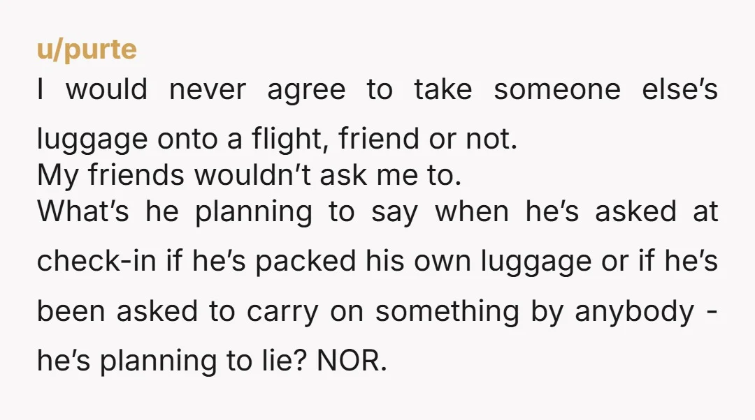 u/purte I would never agree to take someone else’s luggage onto a flight, friend or not. My friends wouldn’t ask me to. What’s he planning to say when he’s asked...