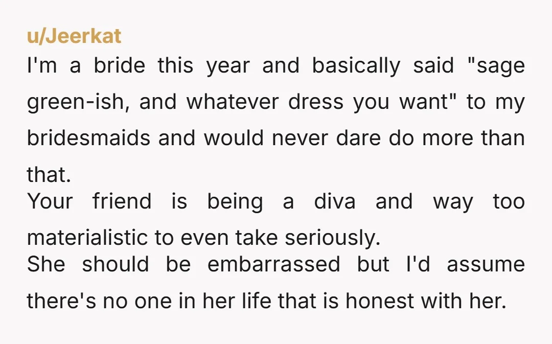 u/Jeerkat I'm a bride this year and basically said "sage green-ish, and whatever dress you want" to my bridesmaids and would never dare do more than that. Your friend is...