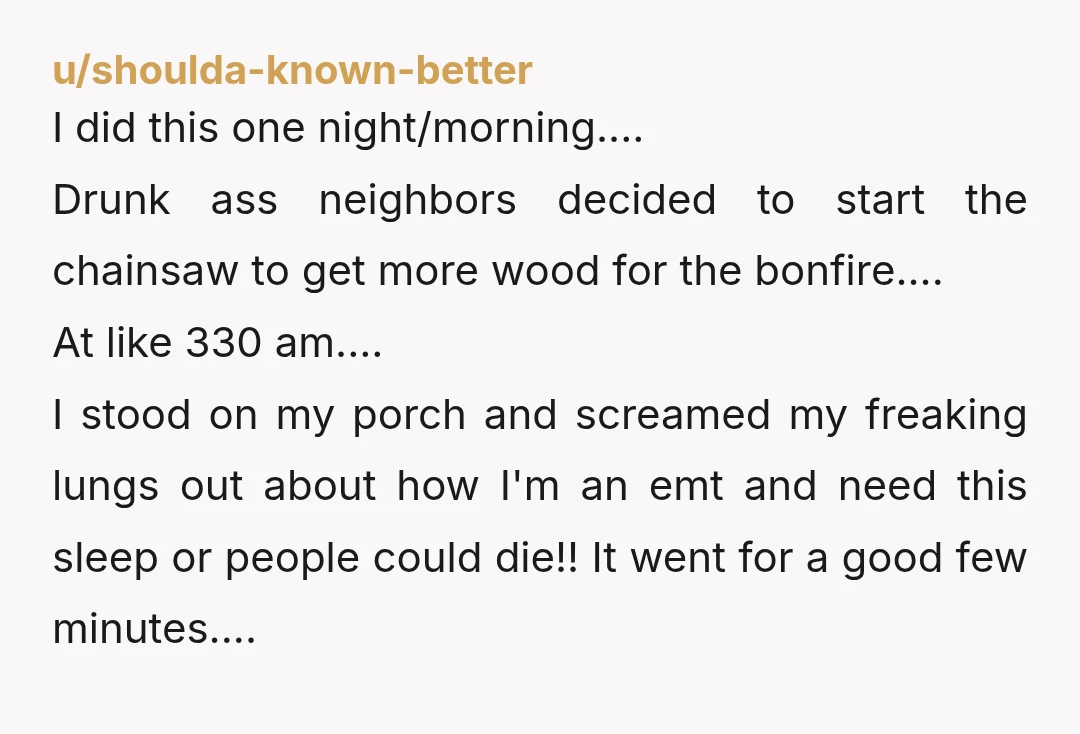 u/shoulda-known-better I did this one night/morning.... Drunk ass neighbors decided to start the chainsaw to get more wood for the bonfire.... At like 330 am.... I stood on my porch...