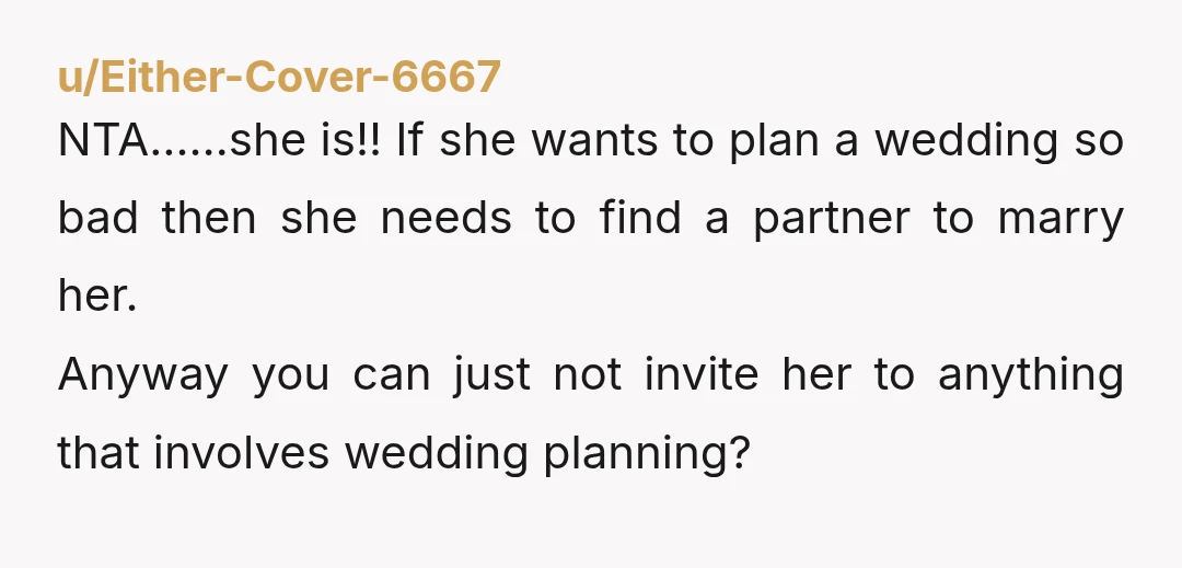 u/Potential_Shoe1068 Stop second guessing yourself, she’s a total lunatic. “I always wanted to plan a wedding.” Girl, plan your own!  She’s not invited to any future wedding planning meetings.  Your...