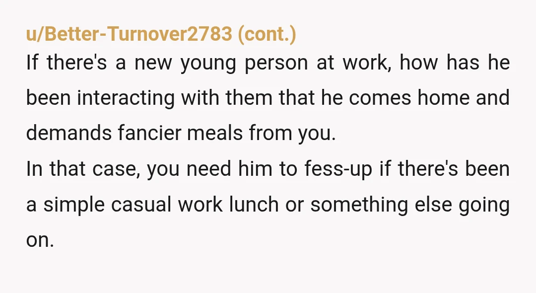 u/Legitimate_Fig_9226 NTA. Instead of asking for “fancier” meals, he could’ve eased your mental load by suggesting specific dishes or—better yet—offering to help. You’re handling everything while he stays passive and...