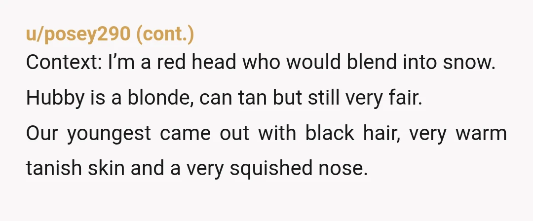 u/almostinfinity This is one of those stories where I honestly can't fully blame him for having that reaction. Both parents are white, baby came out black. A knee-jerk reaction wouldn't...
