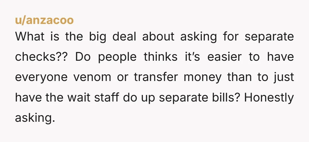 u/anzacoo What is the big deal about asking for separate checks?? Do people thinks it’s easier to have everyone venom or transfer money than to just have the wait staff...