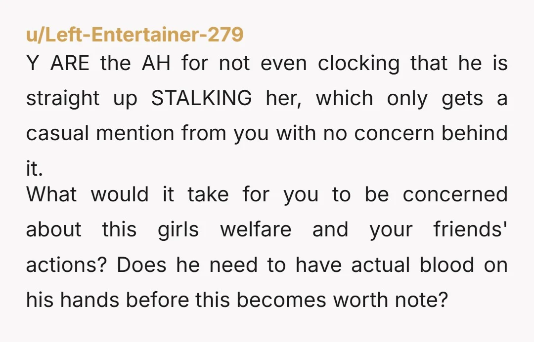 u/Left-Entertainer-279 Y ARE the AH for not even clocking that he is straight up STALKING her, which only gets a casual mention from you with no concern behind it. What...
