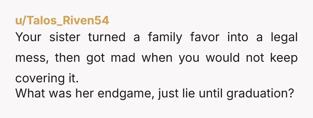 u/Talos_Riven54 Your sister turned a family favor into a legal mess, then got mad when you would not keep covering it. What was her endgame, just lie until graduation?