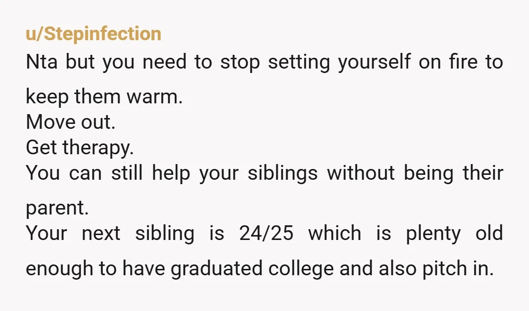 u/Stepinfection Nta but you need to stop setting yourself on fire to keep them warm. Move out. Get therapy. You can still help your siblings without being their parent. Your...