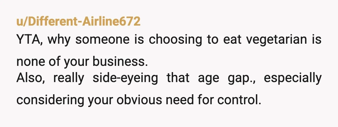 u/Different-Airline672
YTA, why someone is choosing to eat vegetarian is none of your business.
Also, really side-eyeing that age gap., especially considering your obvious need for control.