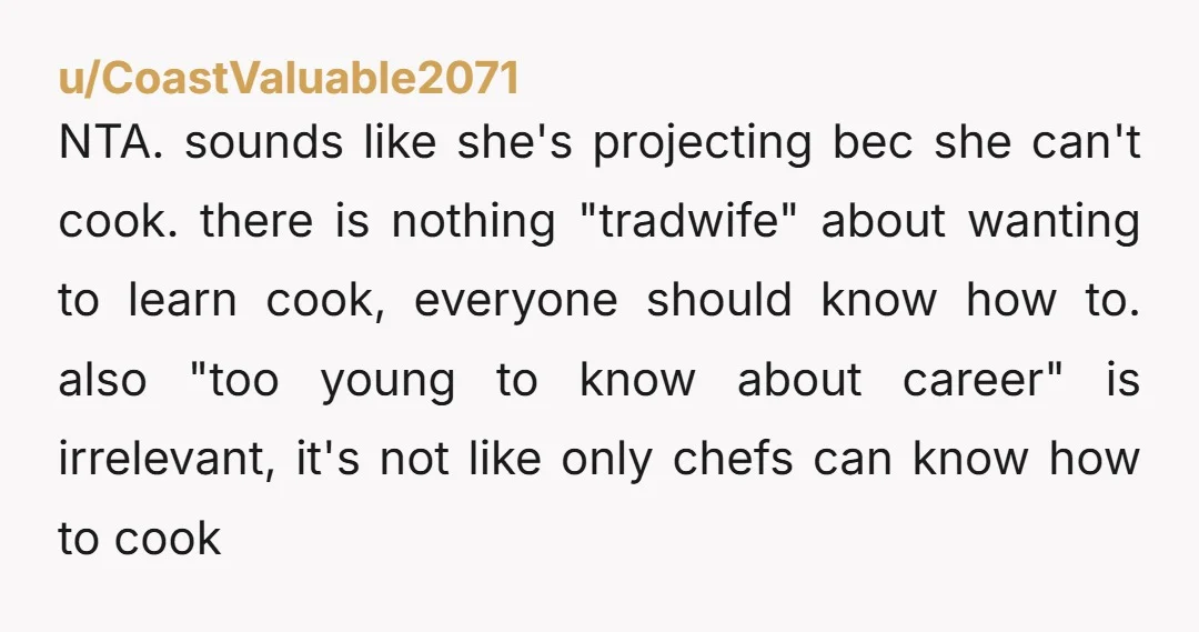 u/CoastValuable2071 NTA. sounds like she's projecting bec she can't cook. there is nothing "tradwife" about wanting to learn cook, everyone should know how to. also "too young to know about...