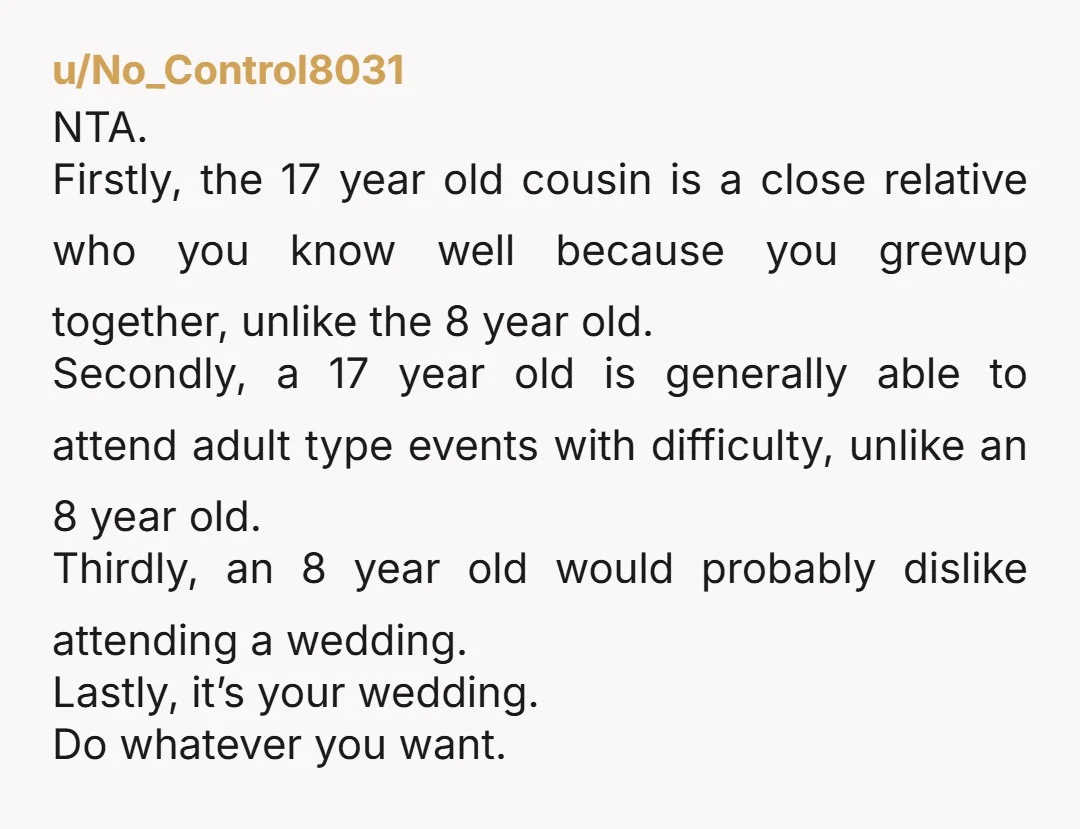 u/No_Control8031 NTA. Firstly, the 17 year old cousin is a close relative who you know well because you grewup together, unlike the 8 year old. Secondly, a 17 year old...