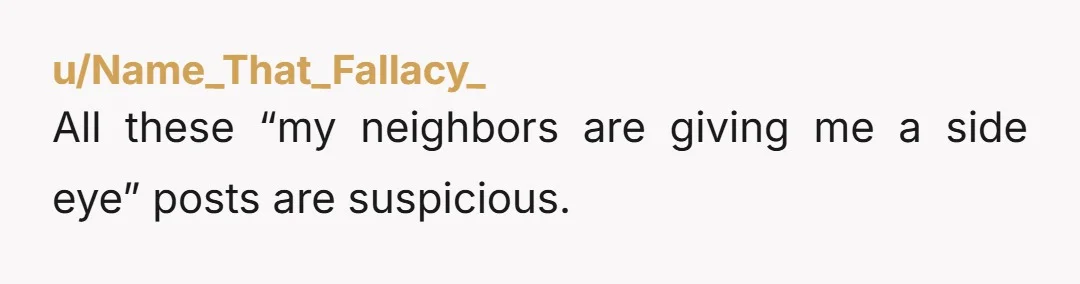 u/Name_That_Fallacy_ All these “my neighbors are giving me a side eye” posts are suspicious.