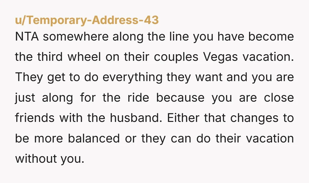u/Temporary-Address-43 NTA somewhere along the line you have become the third wheel on their couples Vegas vacation. They get to do everything they want and you are just along for...