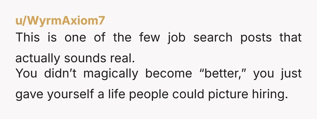 u/WyrmAxiom7 This is one of the few job search posts that actually sounds real. You didn’t magically become “better,” you just gave yourself a life people could picture hiring.