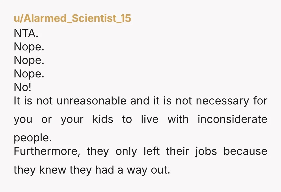 u/Alarmed_Scientist_15 NTA. Nope. Nope. Nope. No! It is not unreasonable and it is not necessary for you or your kids to live with inconsiderate people. Furthermore, they only left their...