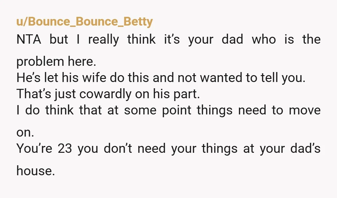 u/Bounce_Bounce_Betty NTA but I really think it’s your dad who is the problem here. He’s let his wife do this and not wanted to tell you. That’s just cowardly on...