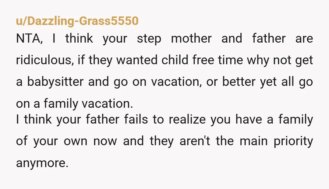 u/Dazzling-Grass5550 NTA, I think your step mother and father are ridiculous, if they wanted child free time why not get a babysitter and go on vacation, or better yet all...